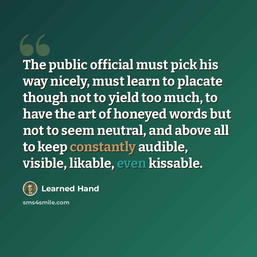 “The public official must pick his way nicely, must learn to placate though not to yield too much, to have the art of honeyed words but not to seem neutral, and above all to keep constantly audible, visible, likable, even kissable.” quote by Learned Hand
