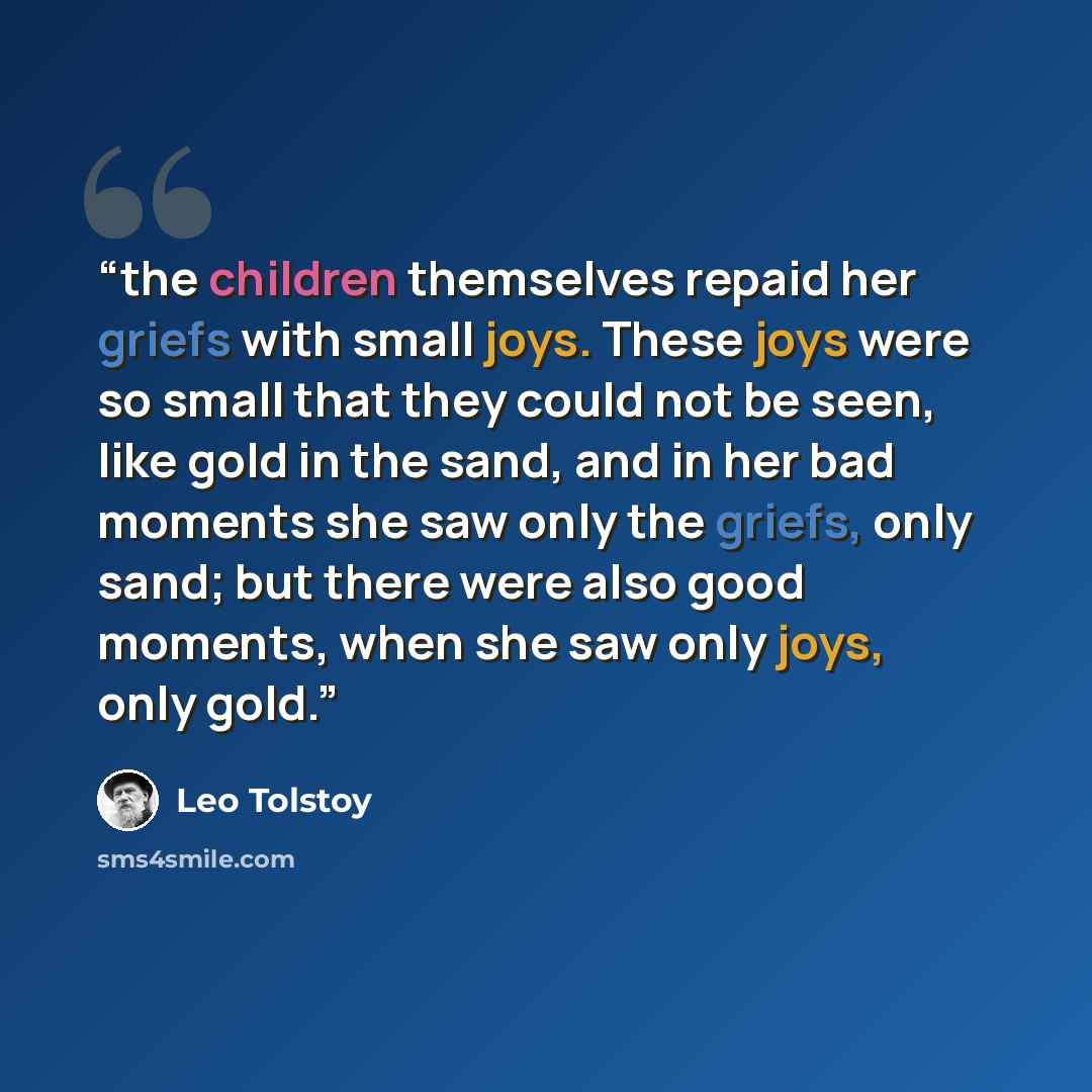 “the children themselves repaid her griefs with small joys. These joys were so small that they could not be seen, like gold in the sand, and in her bad moments she saw only the griefs, only sand; but there were also good moments, when she saw only joys, only gold.” quote by Leo Tolstoy