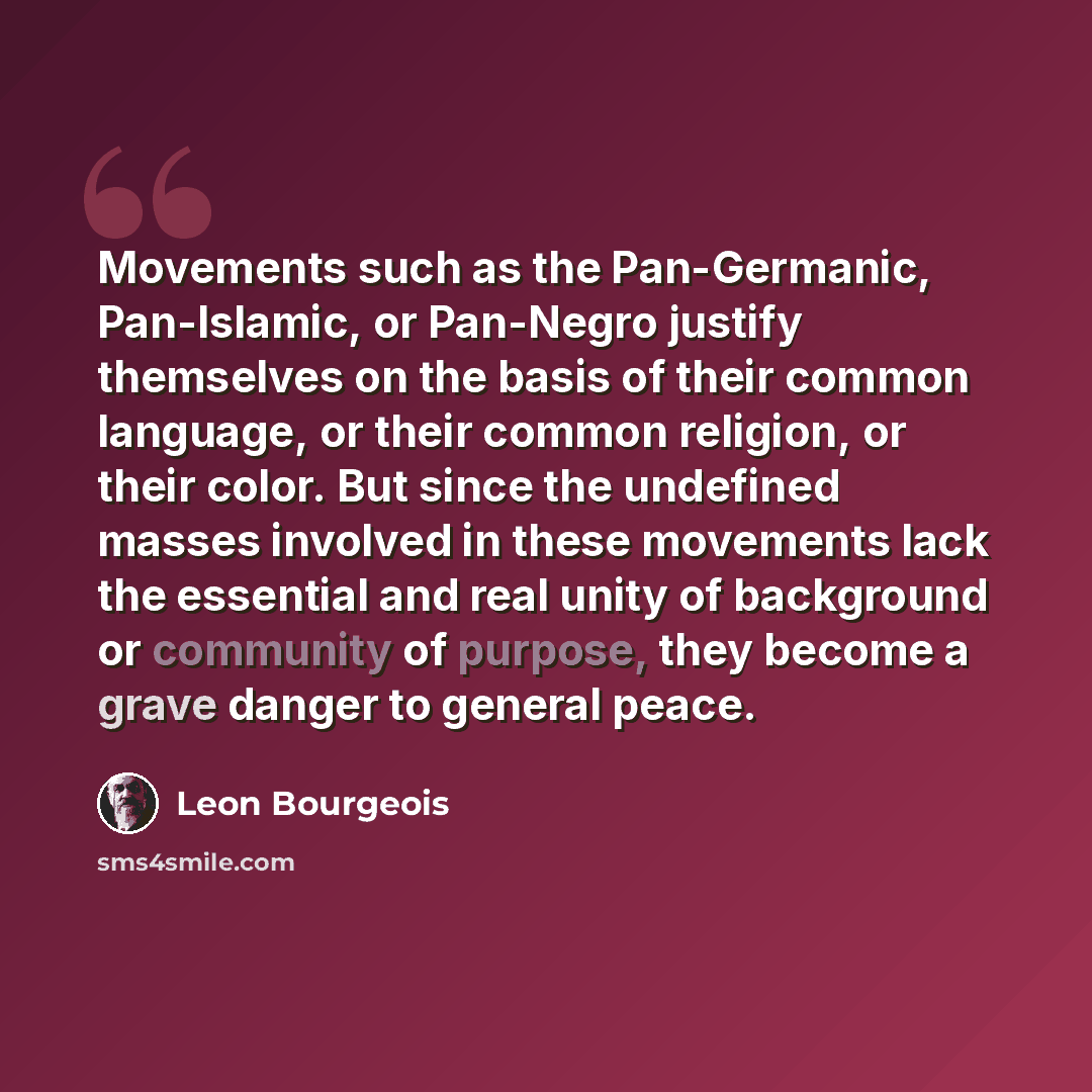“Movements such as the Pan-Germanic, Pan-Islamic, or Pan-Negro justify themselves on the basis of their common language, or their common religion, or their color. But since the undefined masses involved in these movements lack the essential and real unity of background or community of purpose, they…” quote by Leon Bourgeois