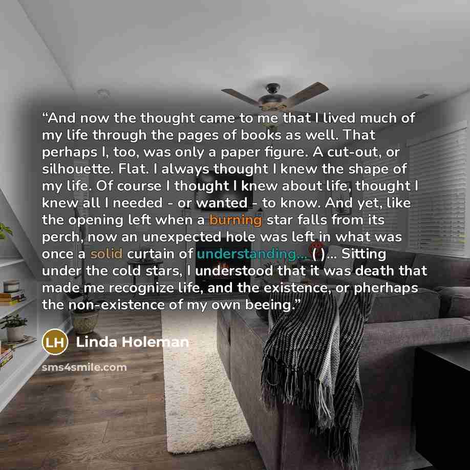 “And now the thought came to me that I lived much of my life through the pages of books as well. That perhaps I, too, was only a paper figure. A cut-out, or silhouette. Flat. I always thought I knew the shape of my life. Of course I thought I knew about life, thought I knew all I needed - or wanted…” quote by Linda Holeman