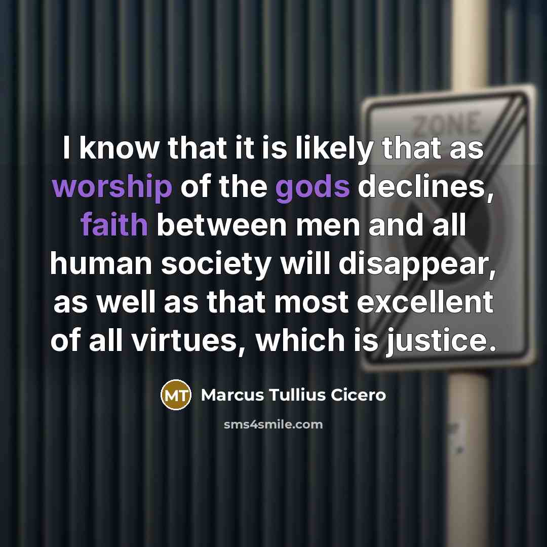 “I know that it is likely that as worship of the gods declines, faith between men and all human society will disappear, as well as that most excellent of all virtues, which is justice.” quote by Marcus Tullius Cicero