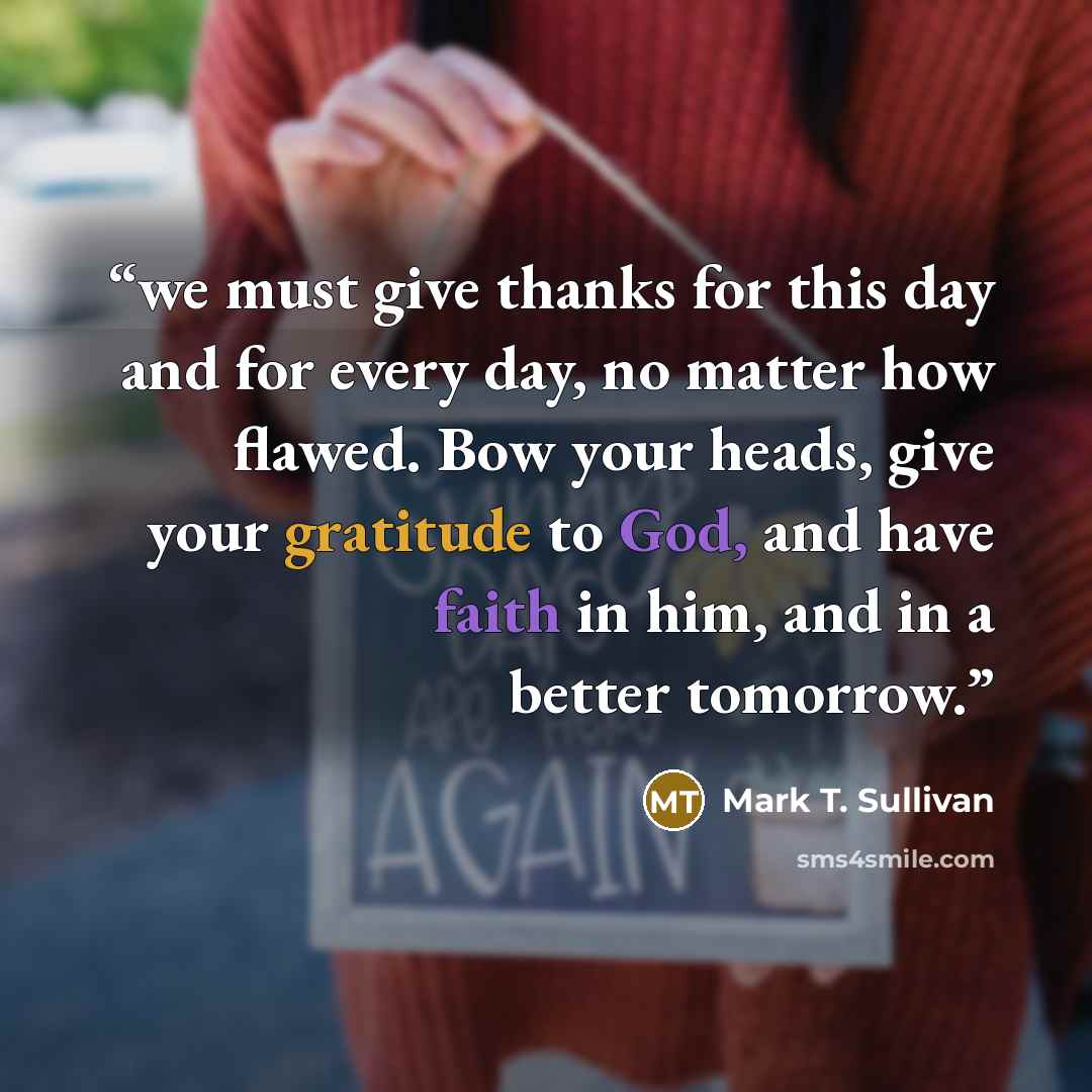 “we must give thanks for this day and for every day, no matter how flawed. Bow your heads, give your gratitude to God, and have faith in him, and in a better tomorrow.” quote by Mark T. Sullivan