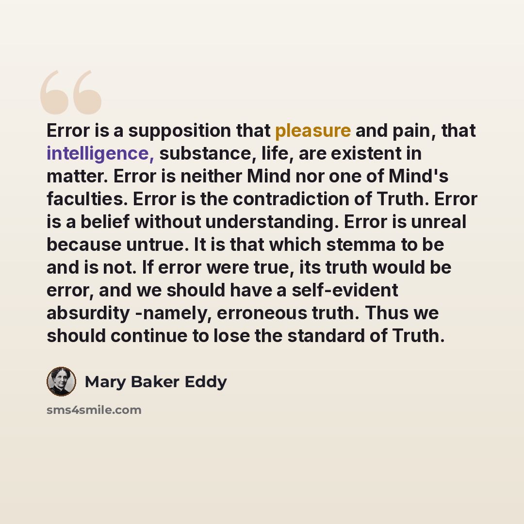 “Error is a supposition that pleasure and pain, that intelligence, substance, life, are existent in matter. Error is neither Mind nor one of Mind's faculties. Error is the contradiction of Truth. Error is a belief without understanding. Error is unreal because untrue. It is that which stemma to be…” quote by Mary Baker Eddy