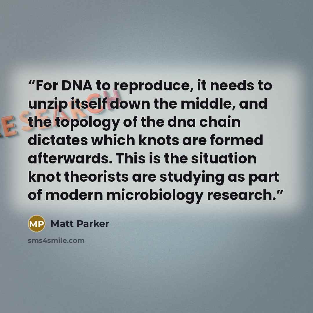 “For DNA to reproduce, it needs to unzip itself down the middle, and the topology of the dna chain dictates which knots are formed afterwards. This is the situation knot theorists are studying as part of modern microbiology research.” quote by Matt Parker