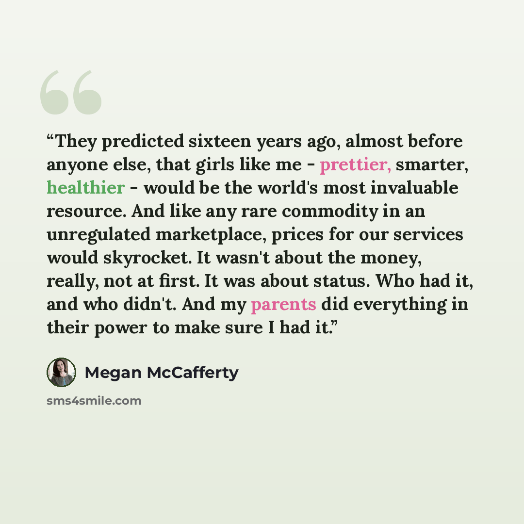 “They predicted sixteen years ago, almost before anyone else, that girls like me - prettier, smarter, healthier - would be the world's most invaluable resource. And like any rare commodity in an unregulated marketplace, prices for our services would skyrocket. It wasn't about the money, really, not…” quote by Megan McCafferty