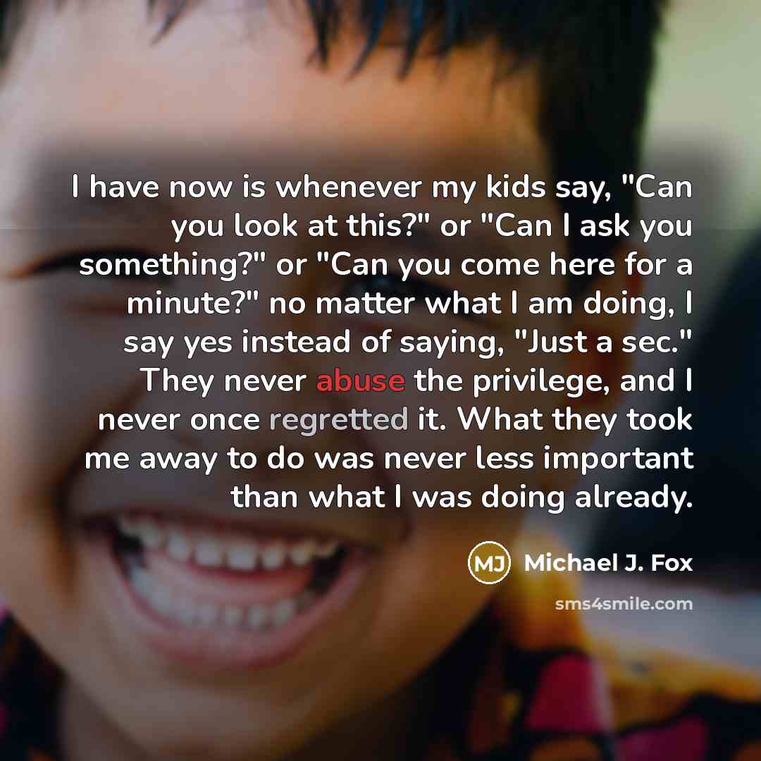 “I have now is whenever my kids say, "Can you look at this?" or "Can I ask you something?" or "Can you come here for a minute?" no matter what I am doing, I say yes instead of saying, "Just a sec." They never abuse the privilege, and I never once regretted it. What they took me away to do was never…” quote by Michael J. Fox