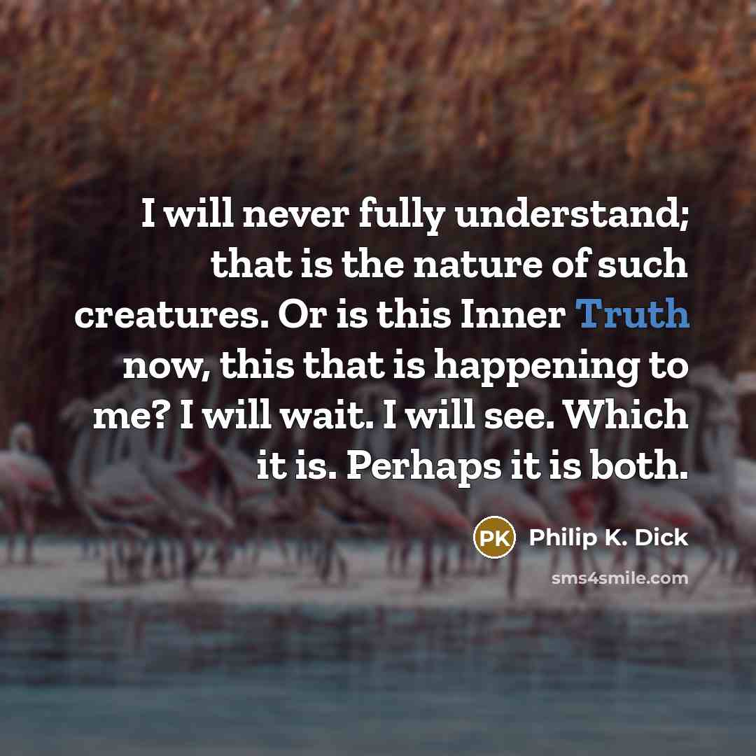 “I will never fully understand; that is the nature of such creatures. Or is this Inner Truth now, this that is happening to me? I will wait. I will see. Which it is. Perhaps it is both.” quote by Philip K. Dick