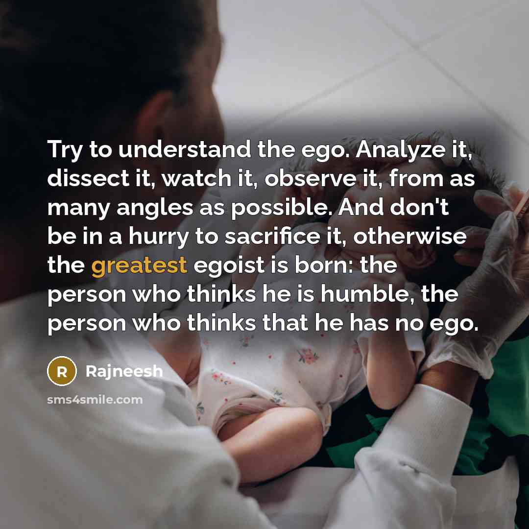 “Try to understand the ego. Analyze it, dissect it, watch it, observe it, from as many angles as possible. And don't be in a hurry to sacrifice it, otherwise the greatest egoist is born: the person who thinks he is humble, the person who thinks that he has no ego.” quote by Rajneesh