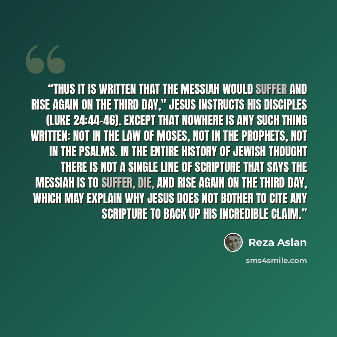 “Thus it is written that the messiah would suffer and rise again on the third day," Jesus instructs his disciples (Luke 24:44–46). Except that nowhere is any such thing written: not in the Law of Moses, not in the prophets, not in the Psalms. In the entire history of Jewish thought there is not a…” quote by Reza Aslan