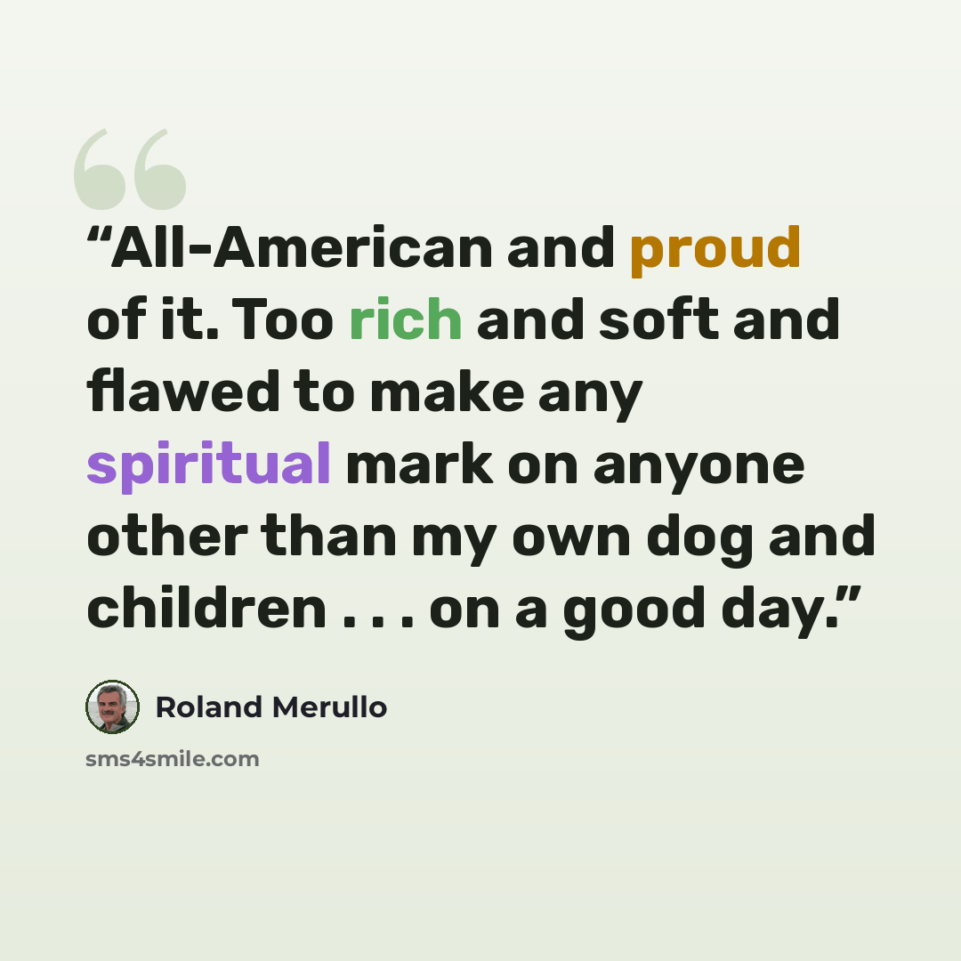 “All-American and proud of it. Too rich and soft and flawed to make any spiritual mark on anyone other than my own dog and children . . . on a good day.” quote by Roland Merullo