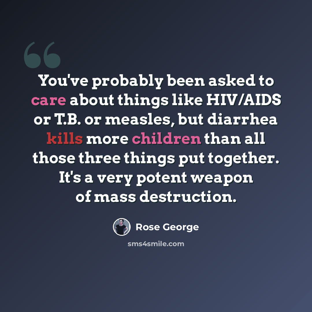 “You've probably been asked to care about things like HIV/AIDS or T.B. or measles, but diarrhea kills more children than all those three things put together. It's a very potent weapon of mass destruction.” quote by Rose George