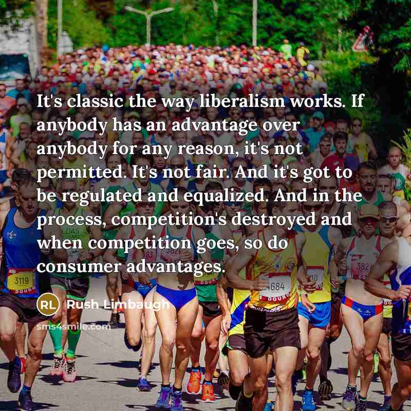 “It's classic the way liberalism works. If anybody has an advantage over anybody for any reason, it's not permitted. It's not fair. And it's got to be regulated and equalized. And in the process, competition's destroyed and when competition goes, so do consumer advantages.” quote by Rush Limbaugh