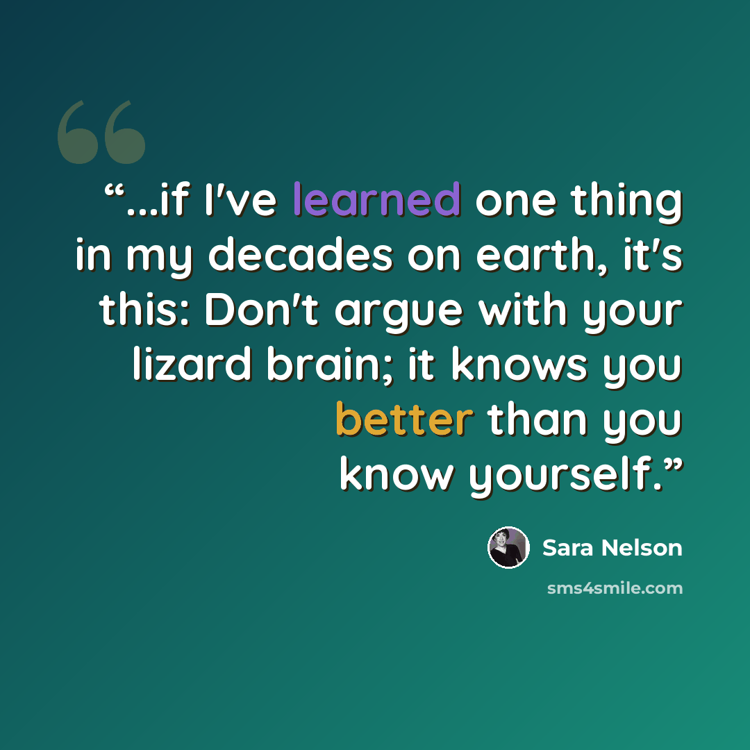 “...if I've learned one thing in my decades on earth, it's this: Don't argue with your lizard brain; it knows you better than you know yourself.” quote by Sara Nelson
