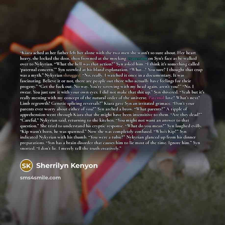 “Kiara ached as her father left her alone with the two men she wasn’t so sure about. Her heart heavy, she locked the door, then frowned at the mocking expression on Syn’s face as he walked over to Nykyrian. “What the hell was that action?” Syn asked him. “I think it’s something called ‘paternal…” quote by Sherrilyn Kenyon