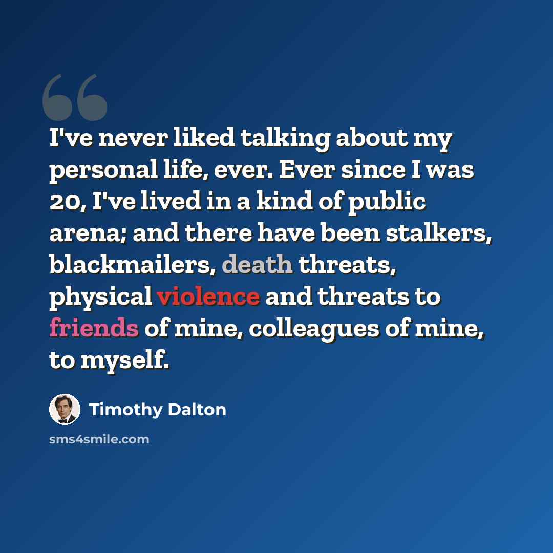 “I've never liked talking about my personal life, ever. Ever since I was 20, I've lived in a kind of public arena; and there have been stalkers, blackmailers, death threats, physical violence and threats to friends of mine, colleagues of mine, to myself.” quote by Timothy Dalton
