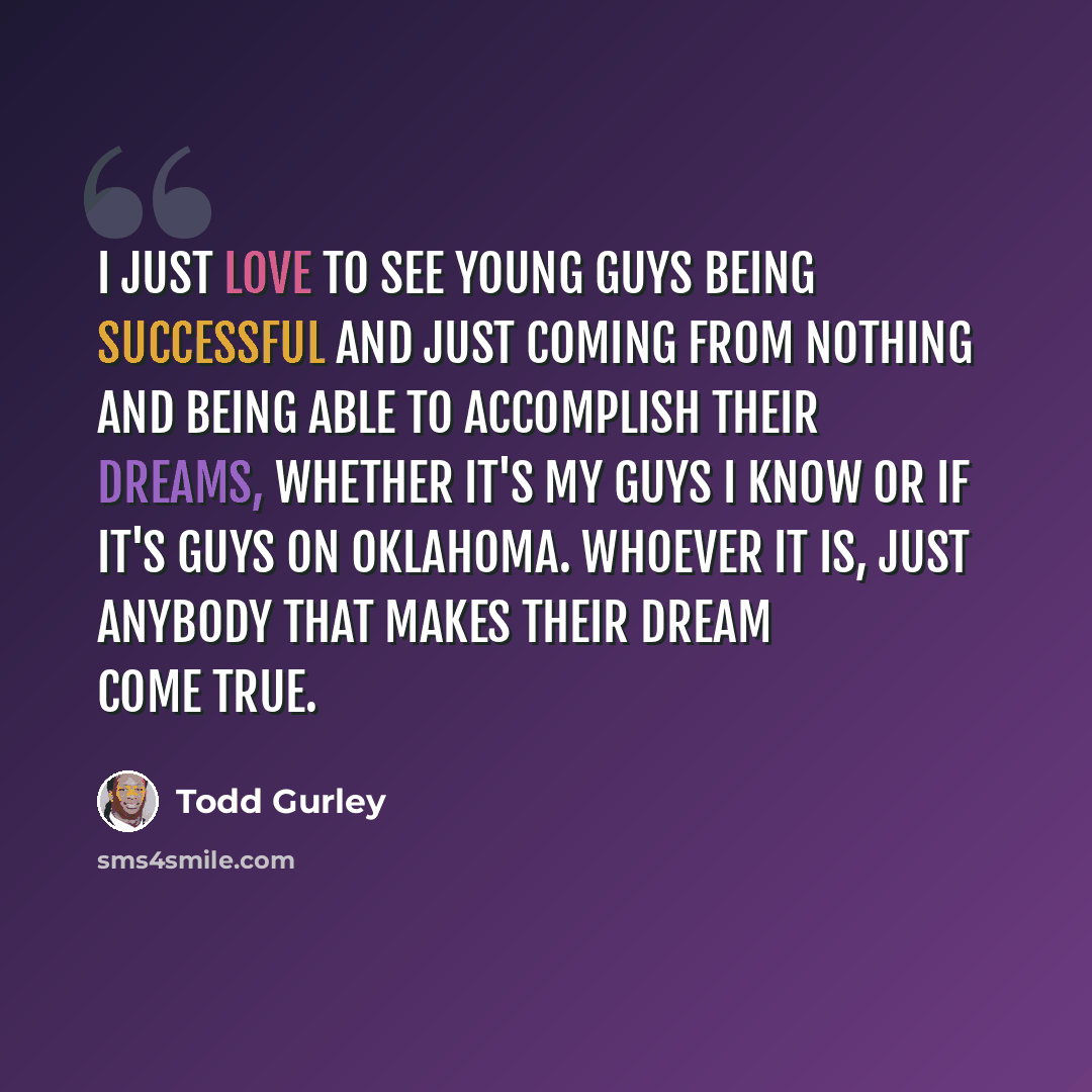 “I just love to see young guys being successful and just coming from nothing and being able to accomplish their dreams, whether it's my guys I know or if it's guys on Oklahoma. Whoever it is, just anybody that makes their dream come true.” quote by Todd Gurley