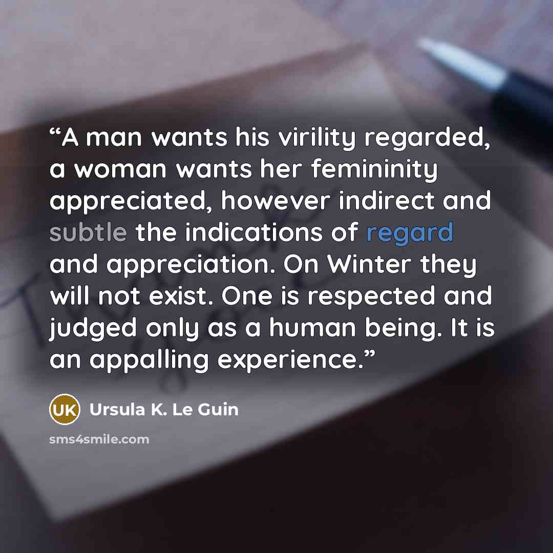 “A man wants his virility regarded, a woman wants her femininity appreciated, however indirect and subtle the indications of regard and appreciation. On Winter they will not exist. One is respected and judged only as a human being. It is an appalling experience.” quote by Ursula K. Le Guin