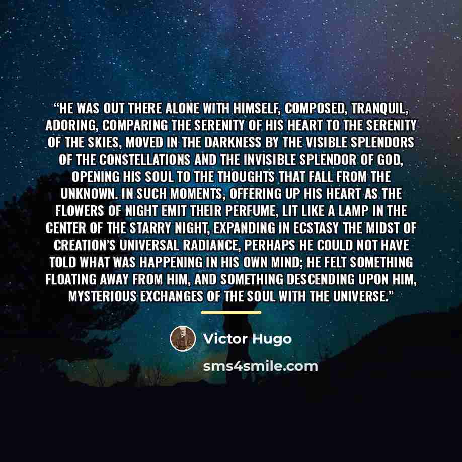 “He was out there alone with himself, composed, tranquil, adoring, comparing the serenity of his heart to the serenity of the skies, moved in the darkness by the visible splendors of the constellations and the invisible splendor of God, opening his soul to the thoughts that fall from the Unknown…” quote by Victor Hugo