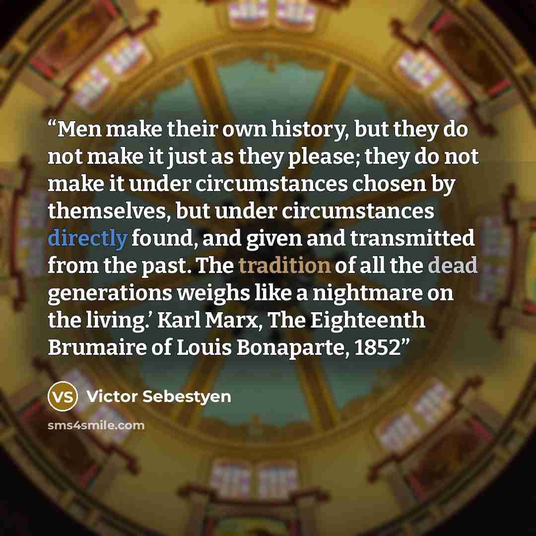 “Men make their own history, but they do not make it just as they please; they do not make it under circumstances chosen by themselves, but under circumstances directly found, and given and transmitted from the past. The tradition of all the dead generations weighs like a nightmare on the living.’…” quote by Victor Sebestyen