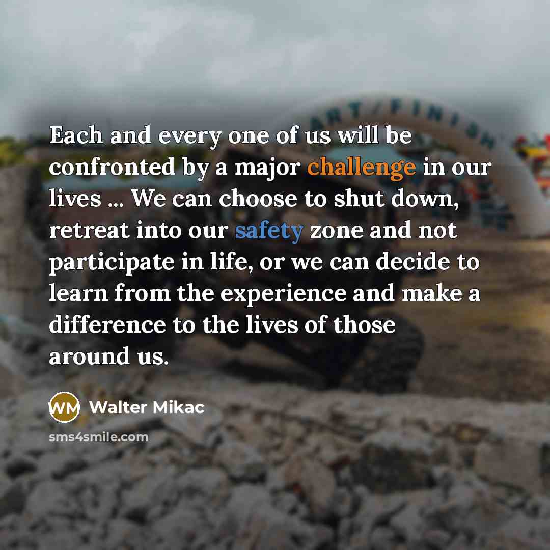 “Each and every one of us will be confronted by a major challenge in our lives ... We can choose to shut down, retreat into our safety zone and not participate in life, or we can decide to learn from the experience and make a difference to the lives of those around us.” quote by Walter Mikac