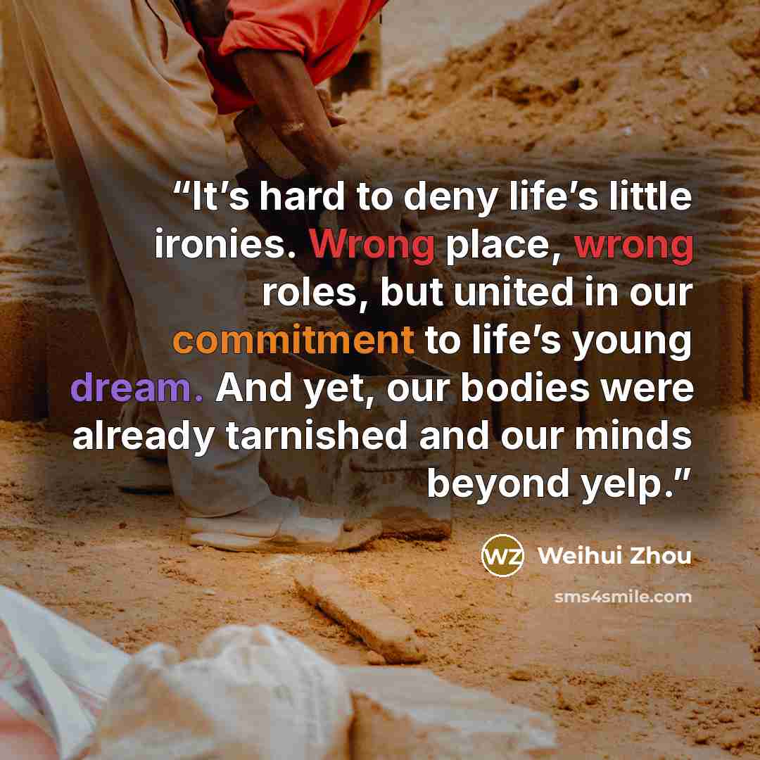 “It’s hard to deny life’s little ironies. Wrong place, wrong roles, but united in our commitment to life’s young dream. And yet, our bodies were already tarnished and our minds beyond yelp.” quote by Weihui Zhou
