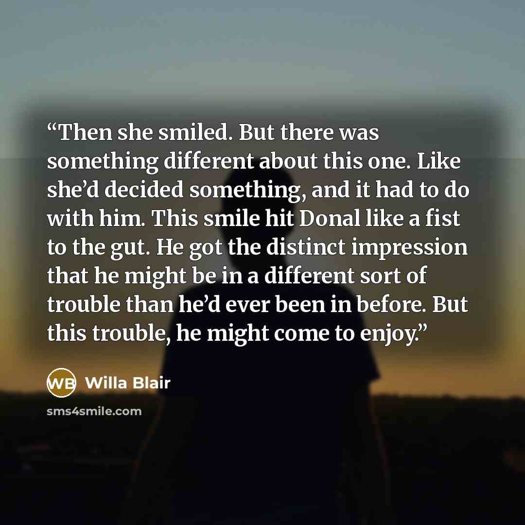 “Then she smiled. But there was something different about this one. Like she’d decided something, and it had to do with him. This smile hit Donal like a fist to the gut. He got the distinct impression that he might be in a different sort of trouble than he’d ever been in before. But this trouble…” quote by Willa Blair