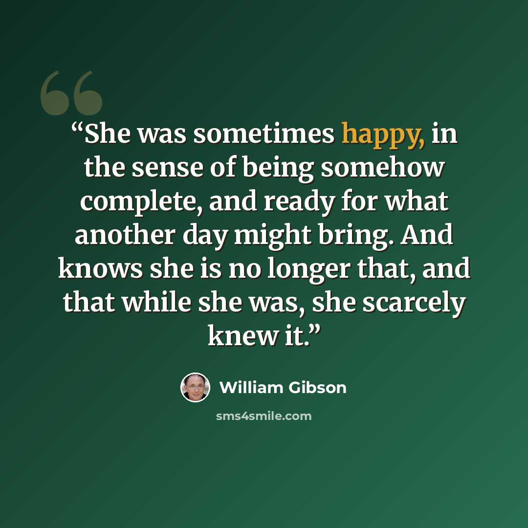 “She was sometimes happy, in the sense of being somehow complete, and ready for what another day might bring. And knows she is no longer that, and that while she was, she scarcely knew it.” quote by William Gibson