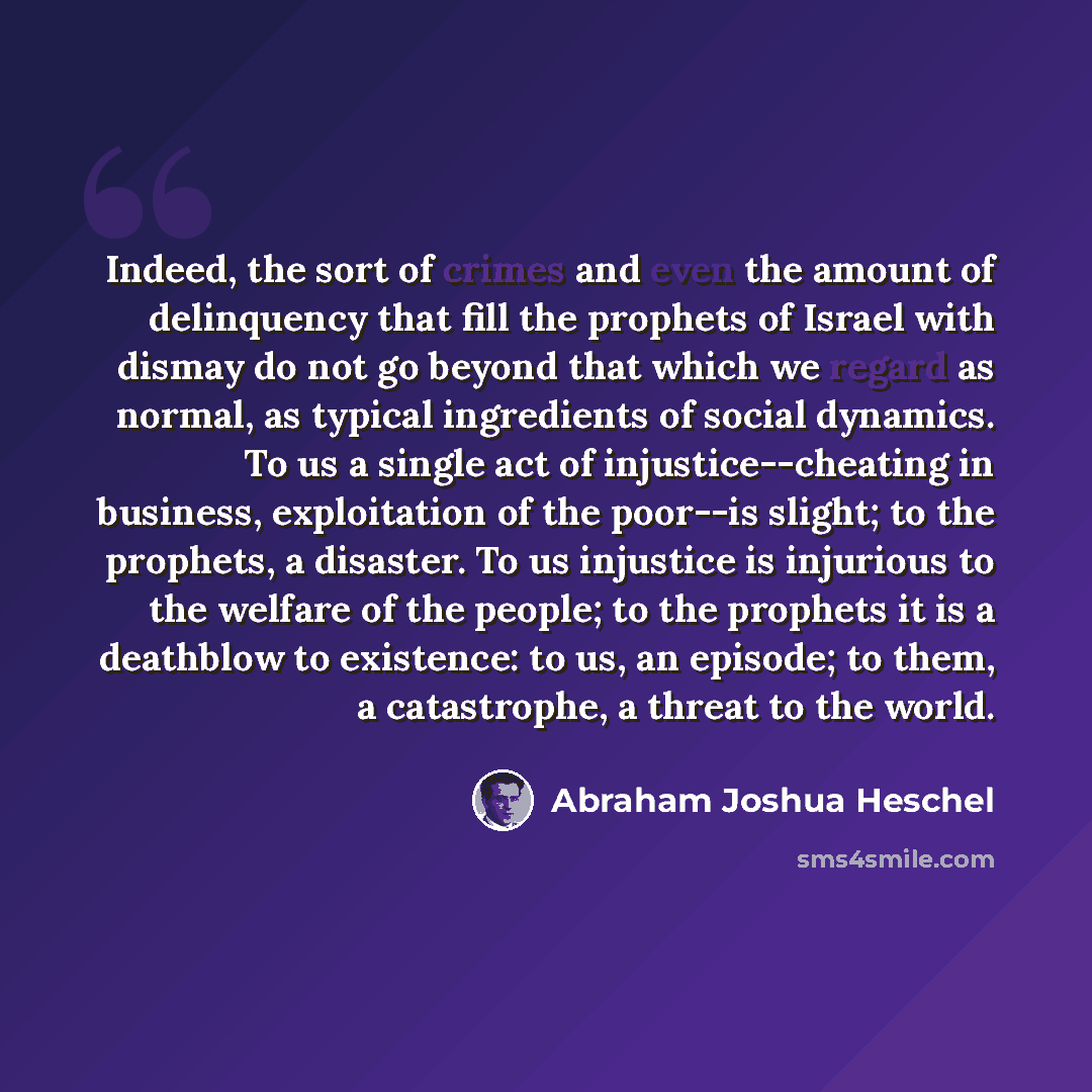 “Indeed, the sort of crimes and even the amount of delinquency that fill the prophets of Israel with dismay do not go beyond that which we regard as normal, as typical ingredients of social dynamics. To us a single act of injustice--cheating in business, exploitation of the poor--is slight; to the…” quote by Abraham Joshua Heschel