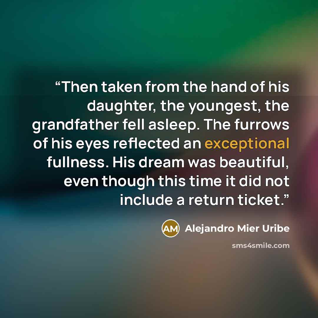 “Then taken from the hand of his daughter, the youngest, the grandfather fell asleep. The furrows of his eyes reflected an exceptional fullness. His dream was beautiful, even though this time it did not include a return ticket.” quote by Alejandro Mier Uribe