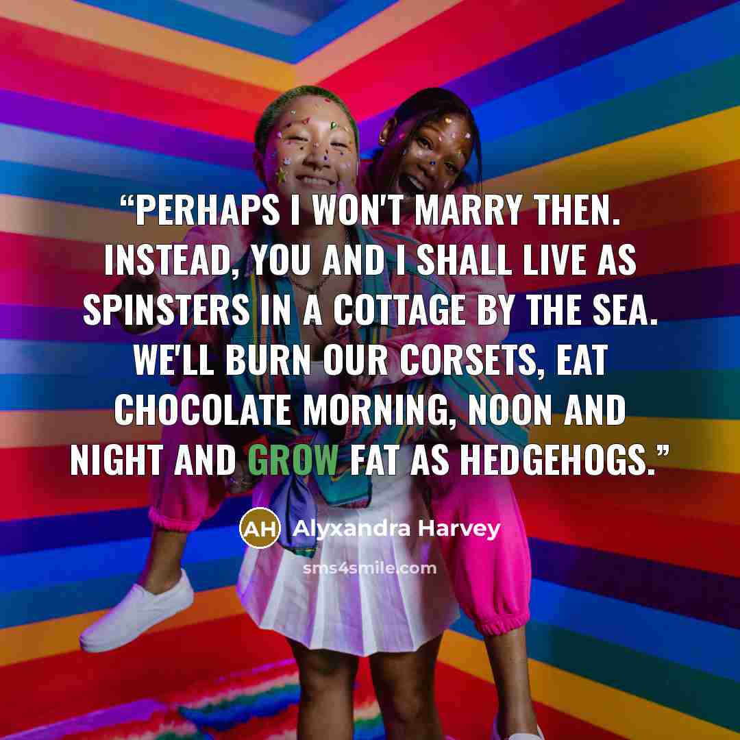 “Perhaps I won't marry then. Instead, you and I shall live as spinsters in a cottage by the sea. We'll burn our corsets, eat chocolate morning, noon and night and grow fat as hedgehogs.” quote by Alyxandra Harvey