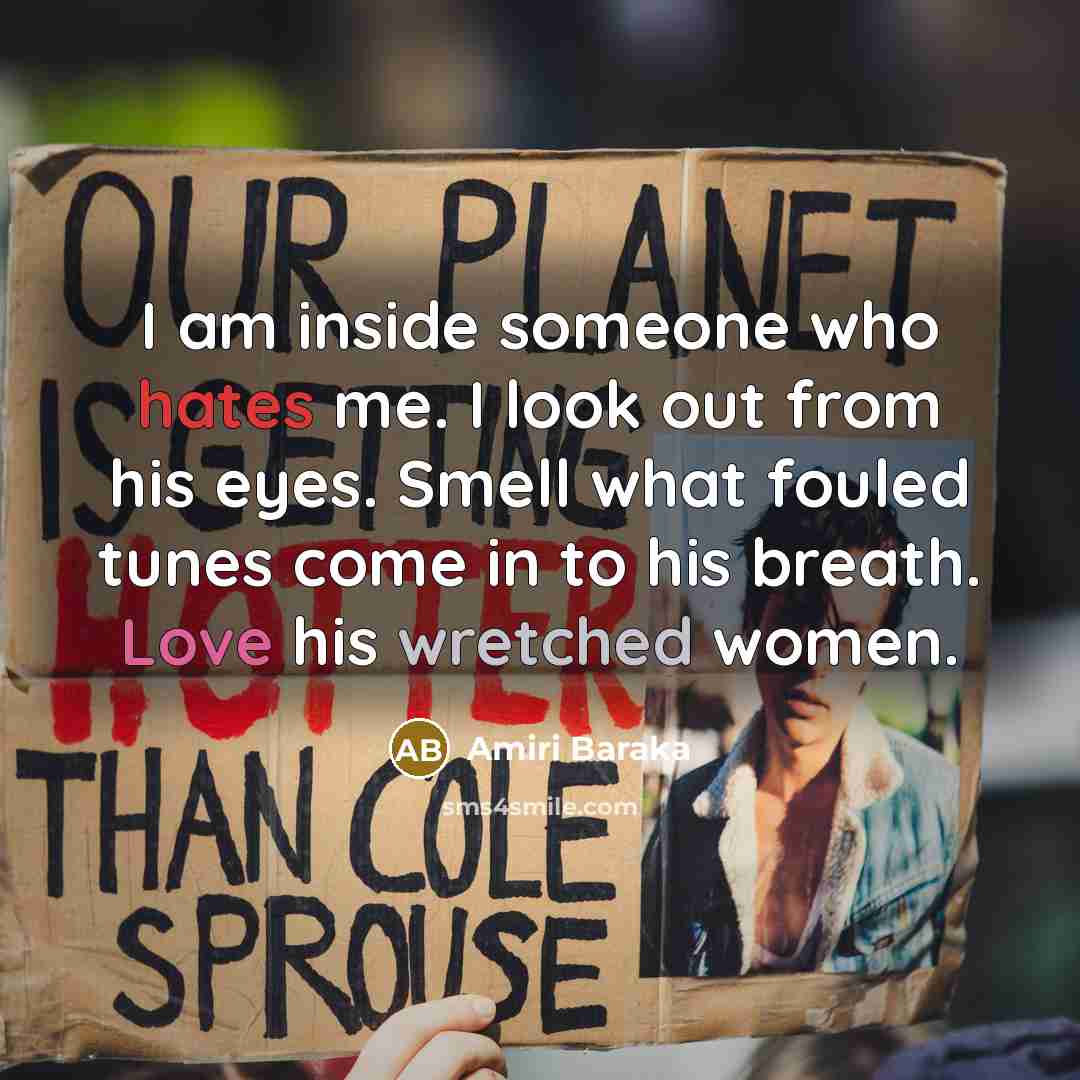 “I am inside someone who hates me. I look out from his eyes. Smell what fouled tunes come in to his breath. Love his wretched women.” quote by Amiri Baraka