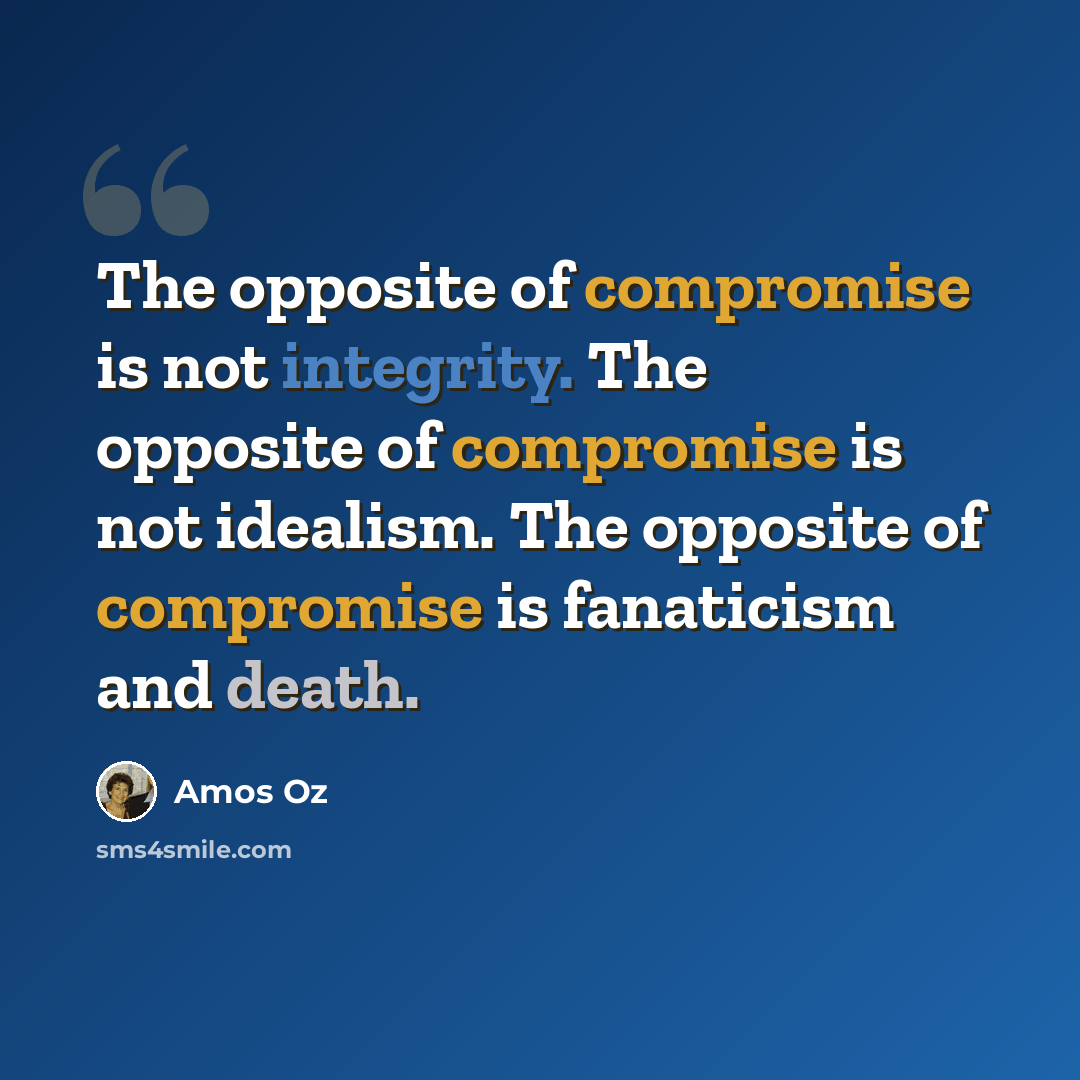 “The opposite of compromise is not integrity. The opposite of compromise is not idealism. The opposite of compromise is fanaticism and death.” quote by Amos Oz