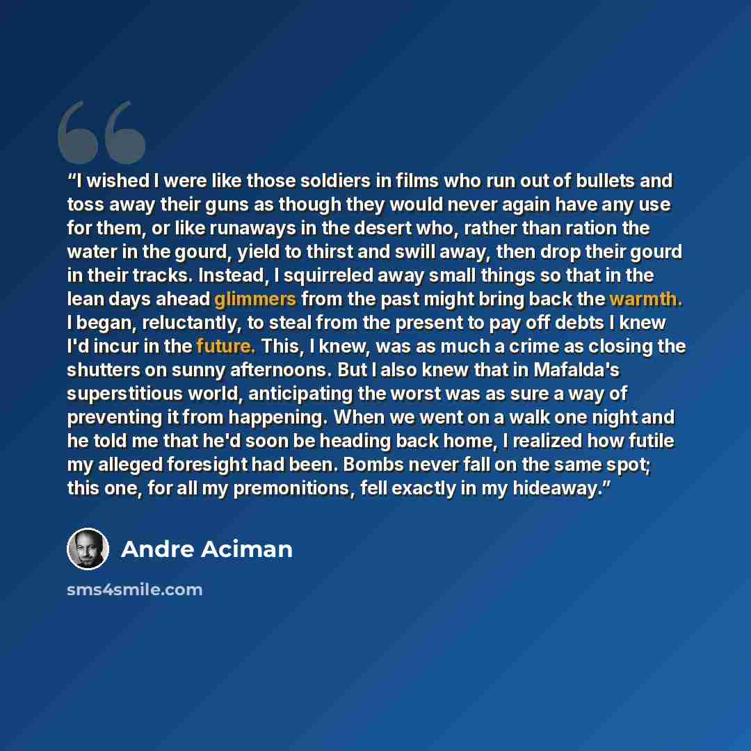 “I wished I were like those soldiers in films who run out of bullets and toss away their guns as though they would never again have any use for them, or like runaways in the desert who, rather than ration the water in the gourd, yield to thirst and swill away, then drop their gourd in their tracks…” quote by André Aciman
