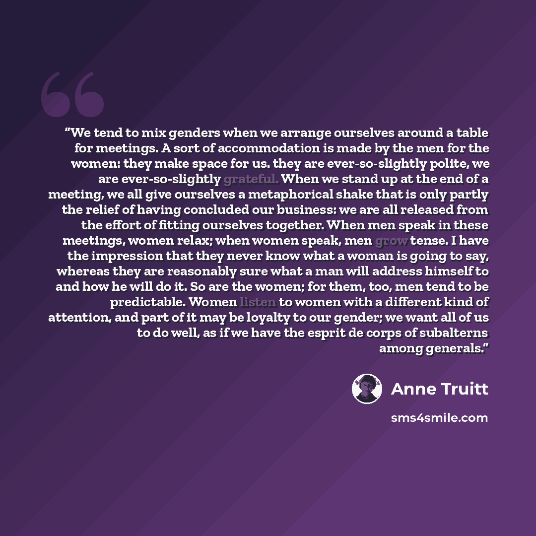 “We tend to mix genders when we arrange ourselves around a table for meetings. A sort of accommodation is made by the men for the women: they make space for us. they are ever-so-slightly polite, we are ever-so-slightly grateful. When we stand up at the end of a meeting, we all give ourselves a…” quote by Anne Truitt