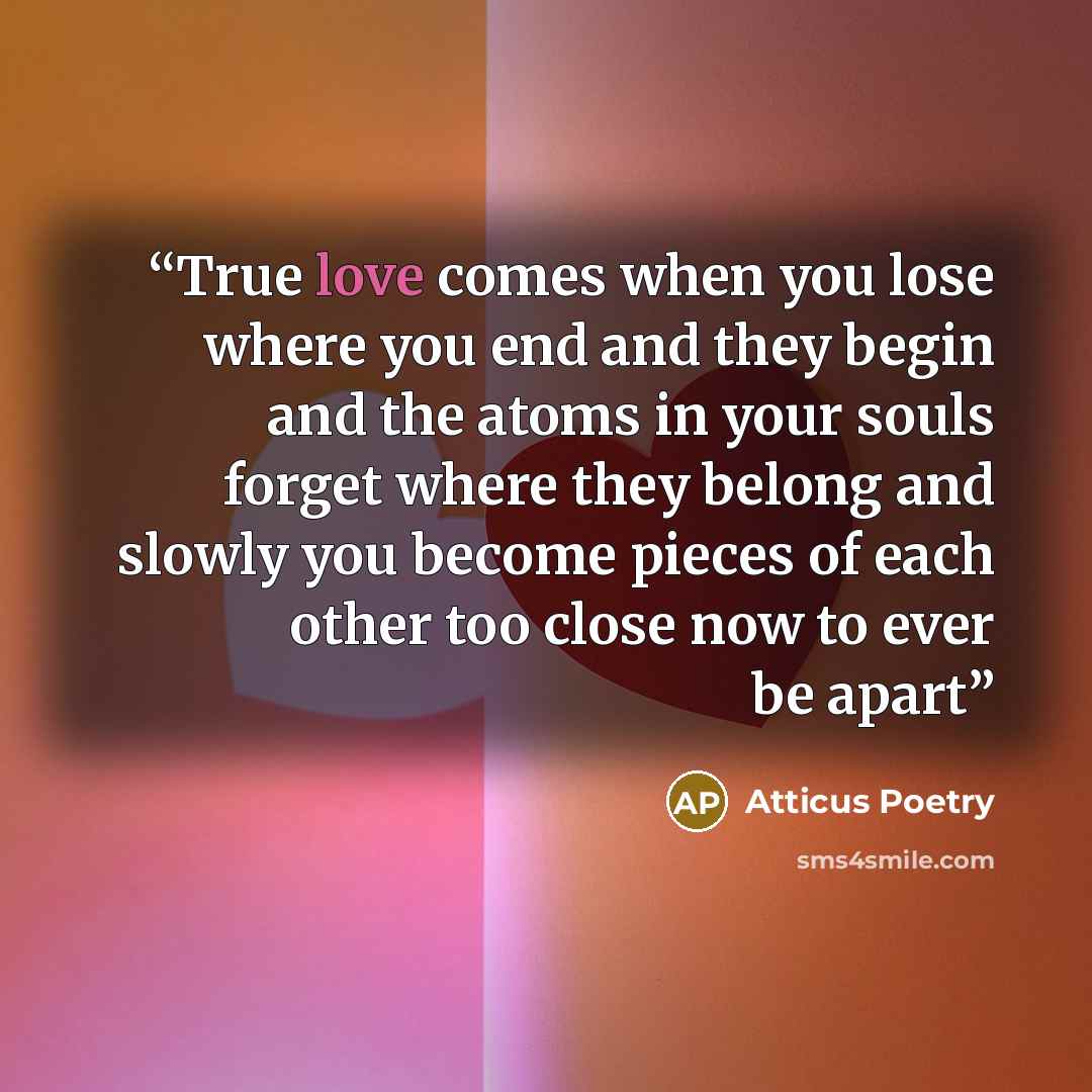 “True love comes when you lose where you end and they begin and the atoms in your souls forget where they belong and slowly you become pieces of each other too close now to ever be apart” quote by Atticus Poetry