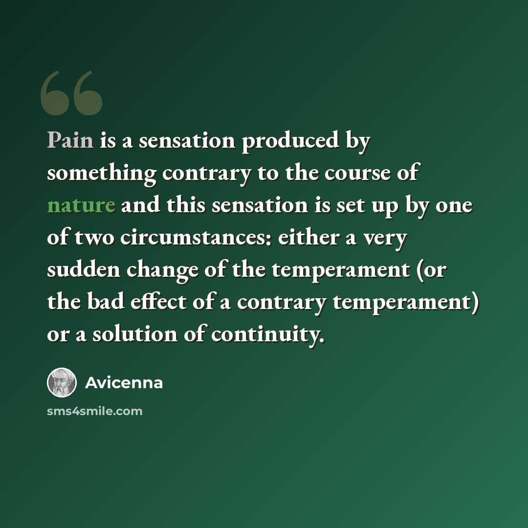 “Pain is a sensation produced by something contrary to the course of nature and this sensation is set up by one of two circumstances: either a very sudden change of the temperament (or the bad effect of a contrary temperament) or a solution of continuity.” quote by Avicenna
