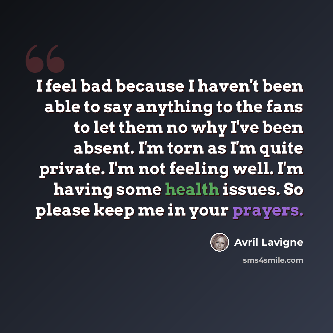“I feel bad because I haven't been able to say anything to the fans to let them no why I've been absent. I'm torn as I'm quite private. I'm not feeling well. I'm having some health issues. So please keep me in your prayers.” quote by Avril Lavigne