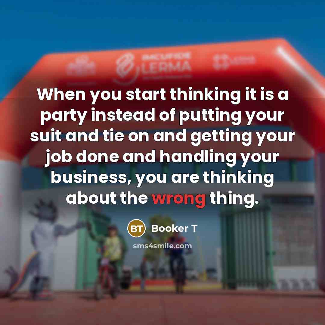 “When you start thinking it is a party instead of putting your suit and tie on and getting your job done and handling your business, you are thinking about the wrong thing.” quote by Booker T