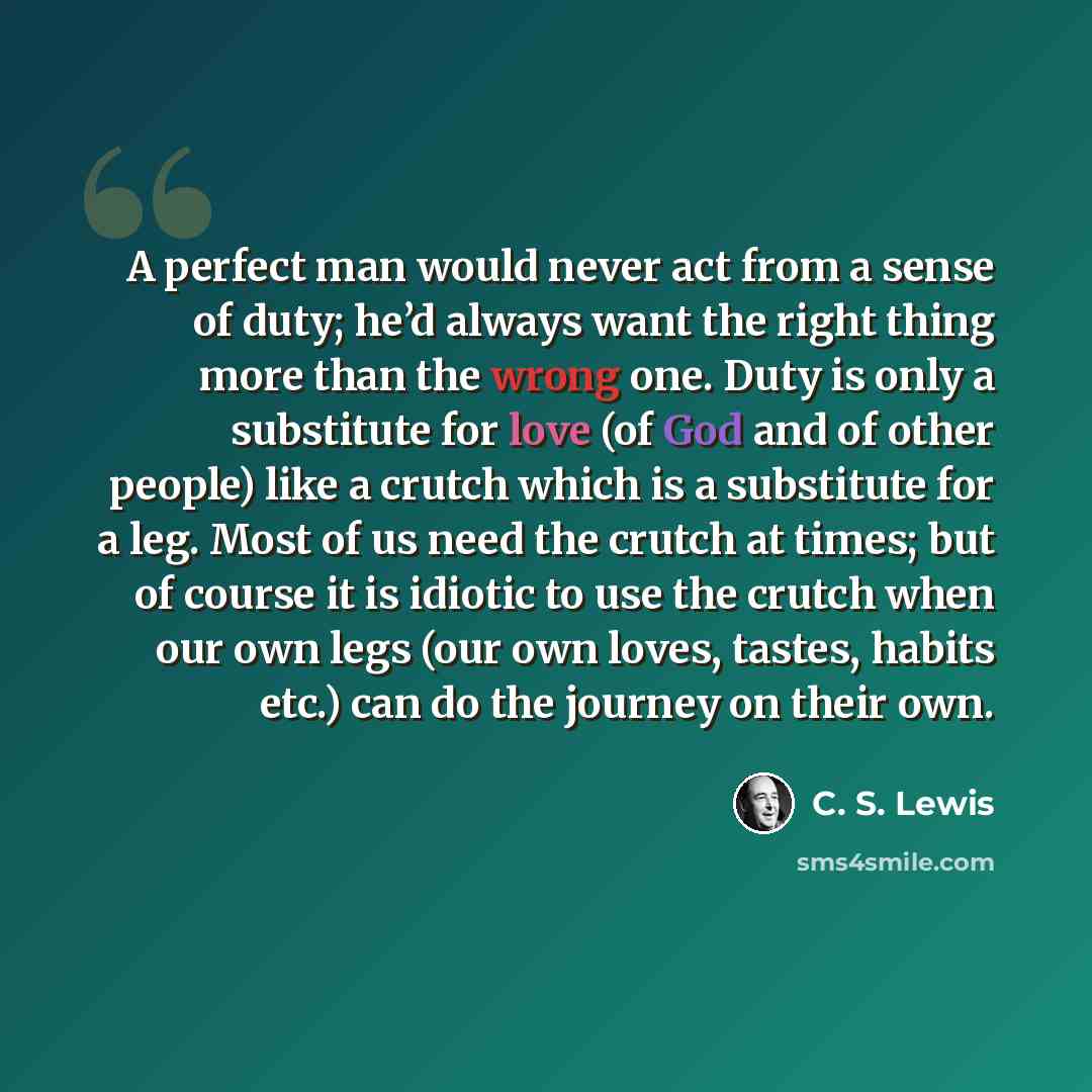 “A perfect man would never act from a sense of duty; he’d always want the right thing more than the wrong one. Duty is only a substitute for love (of God and of other people) like a crutch which is a substitute for a leg. Most of us need the crutch at times; but of course it is idiotic to use the…” quote by C. S. Lewis