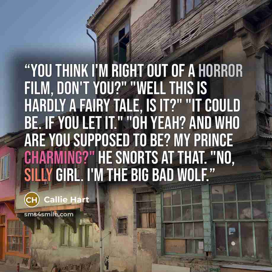 “You think I'm right out of a horror film, don't you?" "Well this is hardly a fairy tale, is it?" "It could be. If you let it." "Oh yeah? And who are you supposed to be? My Prince Charming?" He snorts at that. "No, silly girl. I'm the big bad wolf.” quote by Callie Hart
