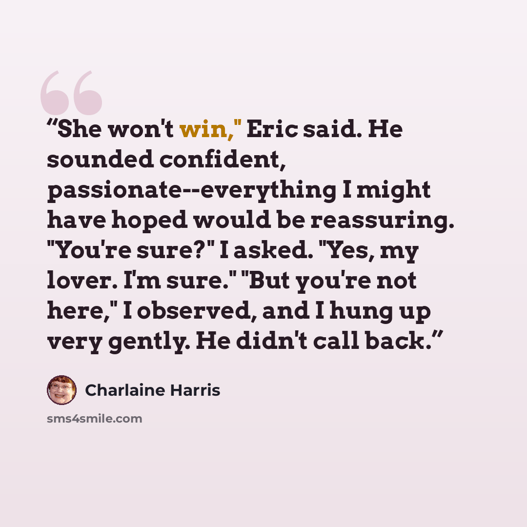 “She won't win," Eric said. He sounded confident, passionate--everything I might have hoped would be reassuring. "You're sure?" I asked. "Yes, my lover. I'm sure." "But you're not here," I observed, and I hung up very gently. He didn't call back.” quote by Charlaine Harris