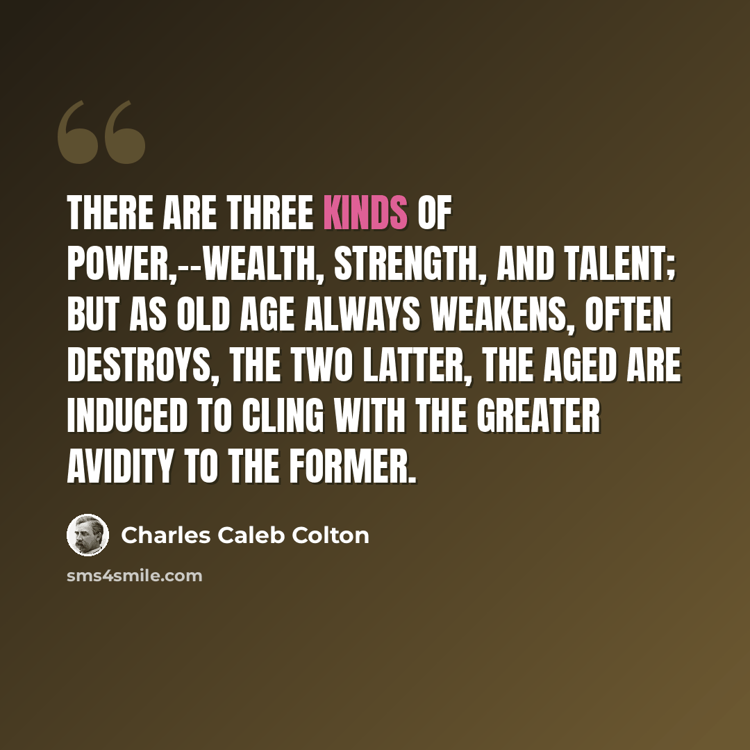 “There are three kinds of power,--wealth, strength, and talent; but as old age always weakens, often destroys, the two latter, the aged are induced to cling with the greater avidity to the former.” quote by Charles Caleb Colton