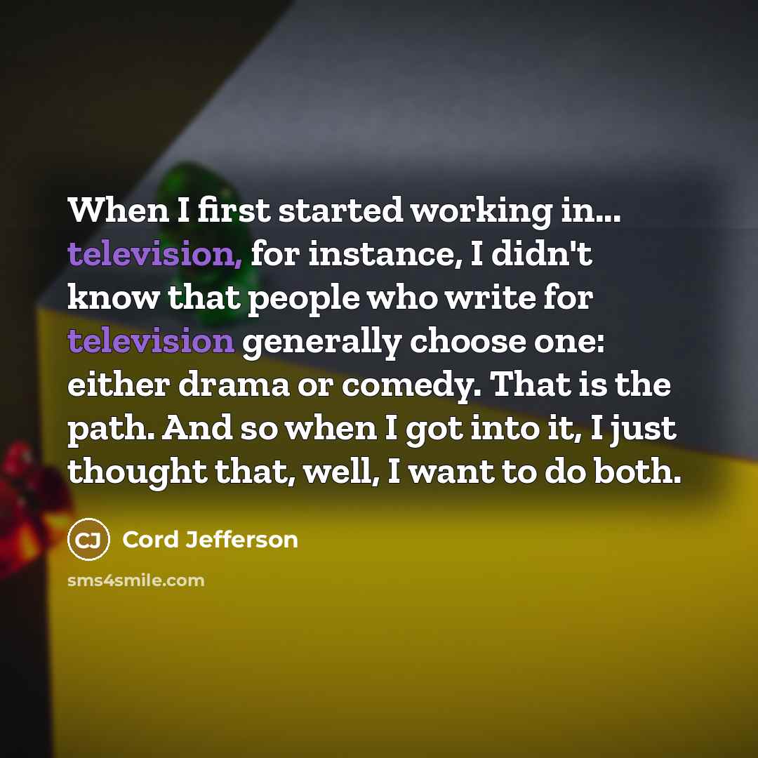 “When I first started working in... television, for instance, I didn't know that people who write for television generally choose one: either drama or comedy. That is the path. And so when I got into it, I just thought that, well, I want to do both.” quote by Cord Jefferson