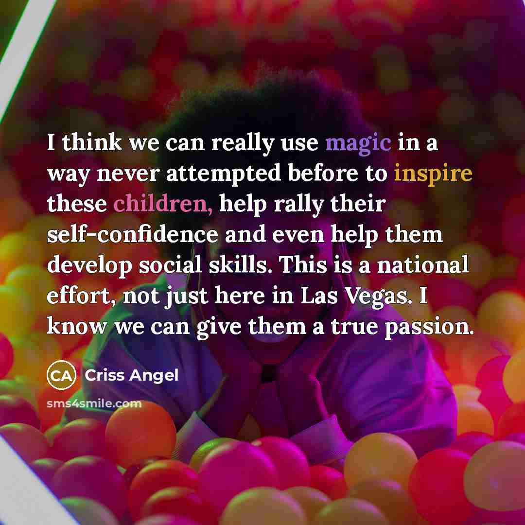 “I think we can really use magic in a way never attempted before to inspire these children, help rally their self-confidence and even help them develop social skills. This is a national effort, not just here in Las Vegas. I know we can give them a true passion.” quote by Criss Angel