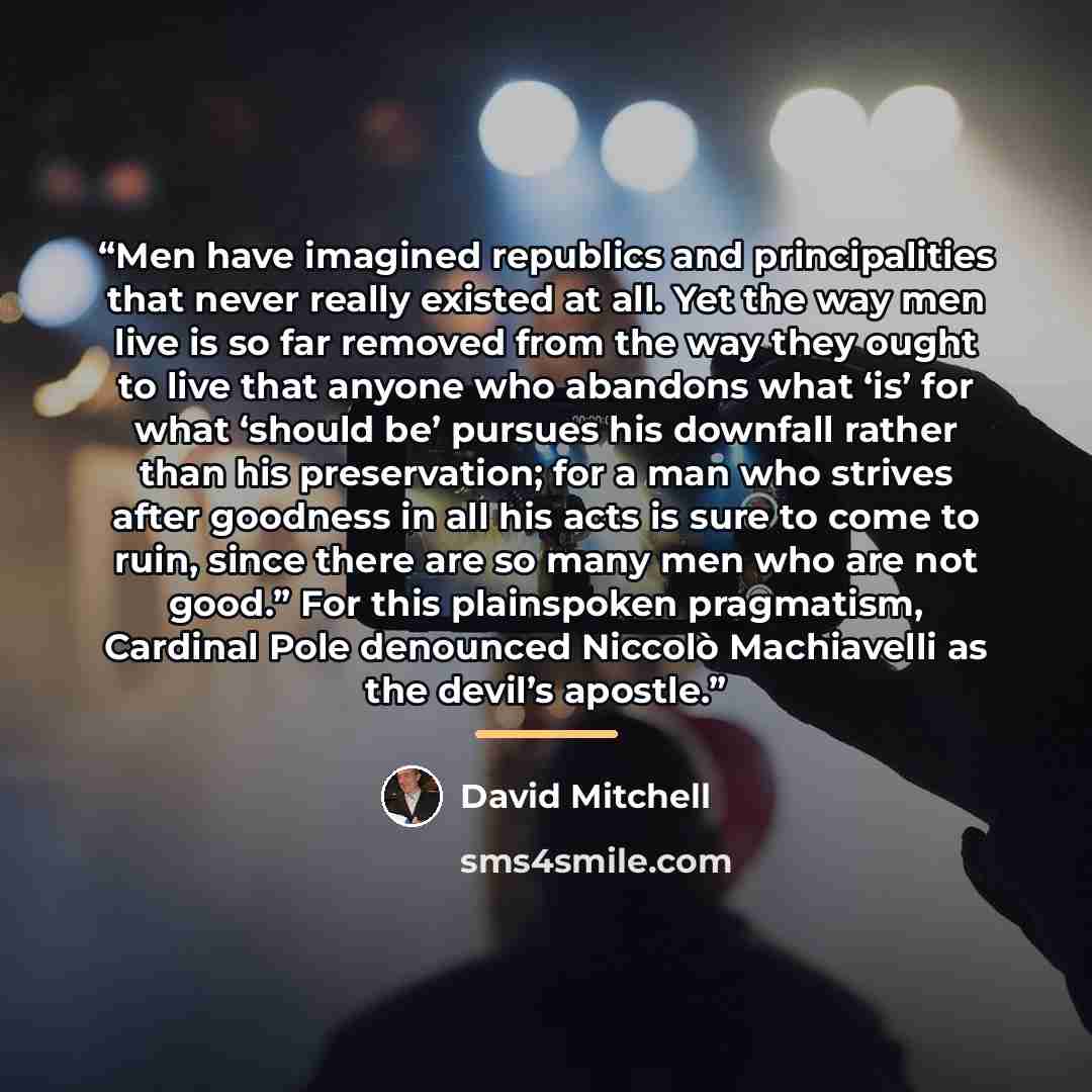 “Men have imagined republics and principalities that never really existed at all. Yet the way men live is so far removed from the way they ought to live that anyone who abandons what ‘is’ for what ‘should be’ pursues his downfall rather than his preservation; for a man who strives after goodness in…” quote by David Mitchell