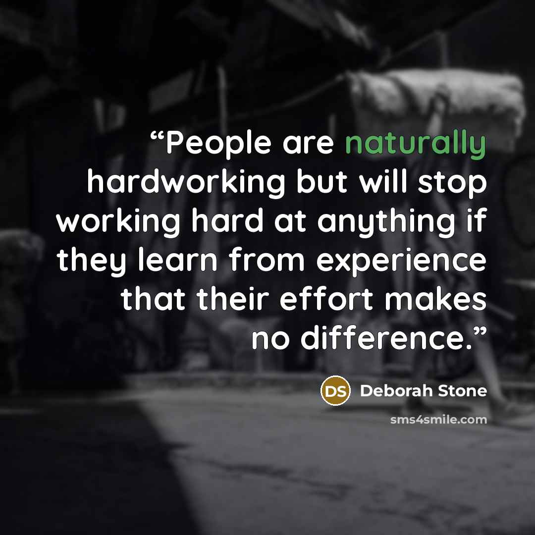 “People are naturally hardworking but will stop working hard at anything if they learn from experience that their effort makes no difference.” quote by Deborah Stone