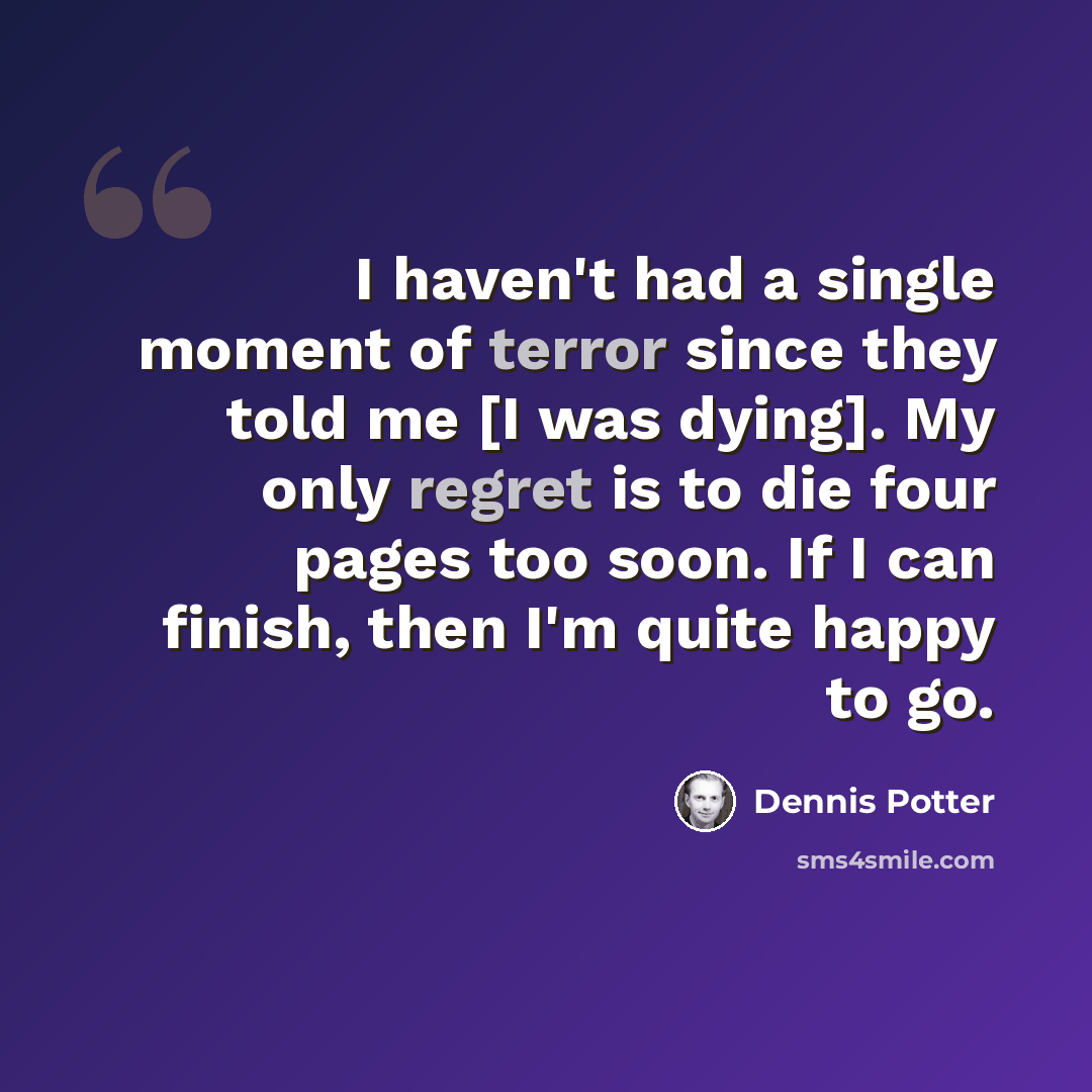 “I haven't had a single moment of terror since they told me [I was dying]. My only regret is to die four pages too soon. If I can finish, then I'm quite happy to go.” quote by Dennis Potter