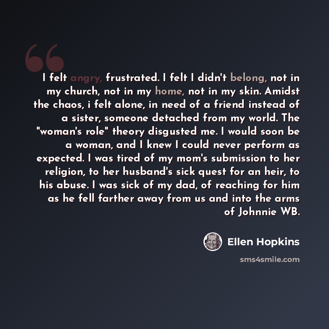 “I felt angry, frustrated. I felt I didn't belong, not in my church, not in my home, not in my skin. Amidst the chaos, i felt alone, in need of a friend instead of a sister, someone detached from my world. The "woman's role" theory disgusted me. I would soon be a woman, and I knew I could never…” quote by Ellen Hopkins