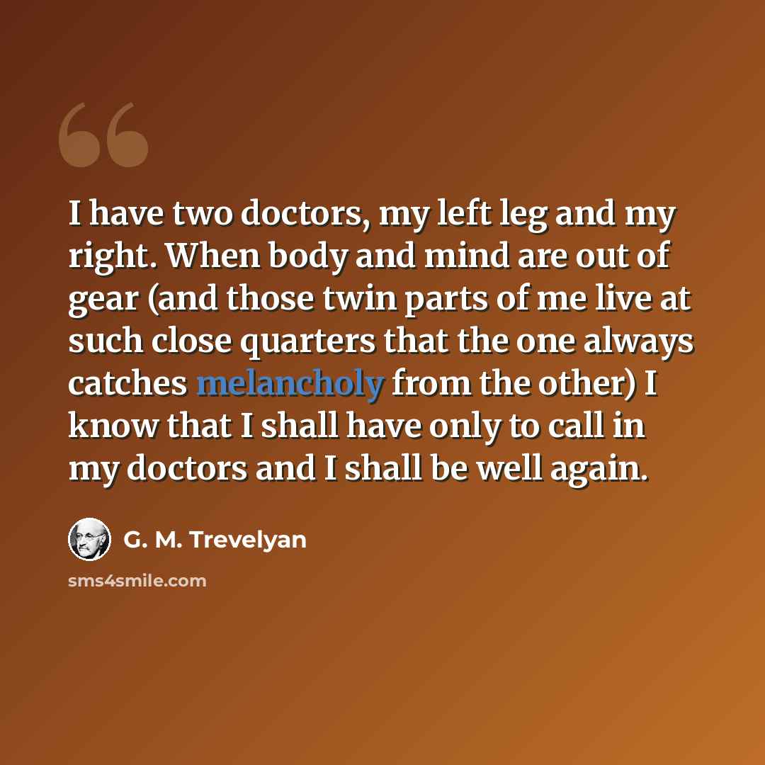 “I have two doctors, my left leg and my right. When body and mind are out of gear (and those twin parts of me live at such close quarters that the one always catches melancholy from the other) I know that I shall have only to call in my doctors and I shall be well again.” quote by G. M. Trevelyan