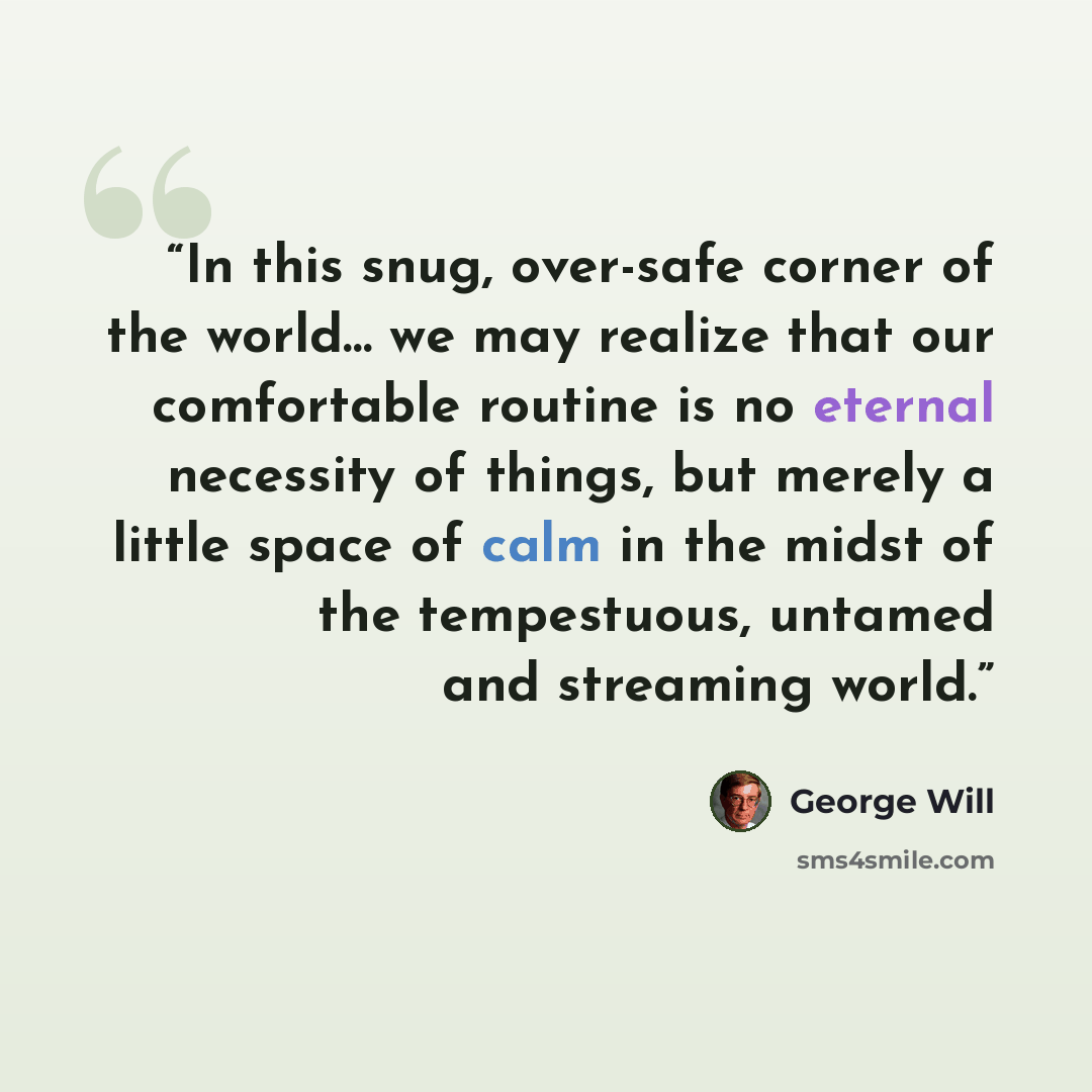 “In this snug, over-safe corner of the world… we may realize that our comfortable routine is no eternal necessity of things, but merely a little space of calm in the midst of the tempestuous, untamed and streaming world.” quote by George will